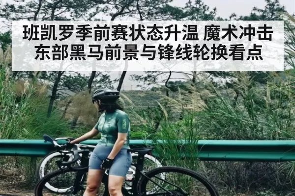 班凯罗季前赛状态升温 魔术冲击东部黑马前景与锋线轮换看点